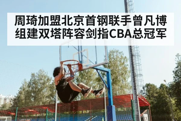 周琦加盟北京首钢联手曾凡博组建双塔阵容剑指CBA总冠军