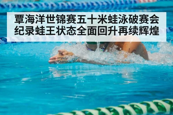 覃海洋世锦赛五十米蛙泳破赛会纪录蛙王状态全面回升再续辉煌